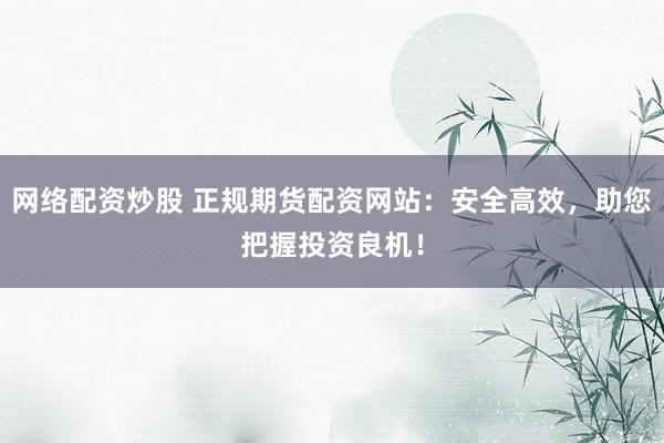 网络配资炒股 正规期货配资网站：安全高效，助您把握投资良机！