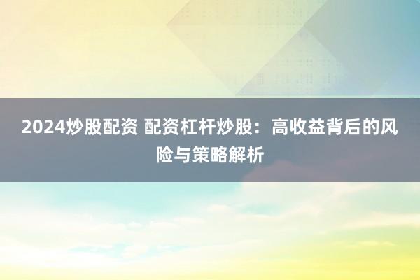 2024炒股配资 配资杠杆炒股：高收益背后的风险与策略解析