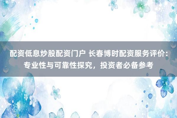 配资低息炒股配资门户 长春博时配资服务评价：专业性与可靠性探究，投资者必备参考