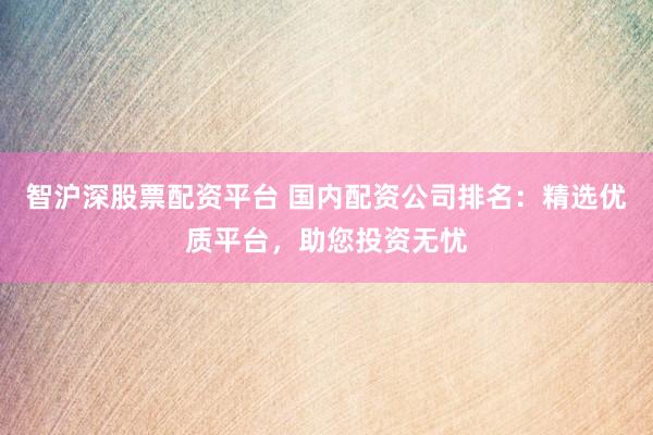 智沪深股票配资平台 国内配资公司排名：精选优质平台，助您投资无忧