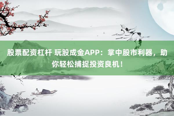 股票配资杠杆 玩股成金APP：掌中股市利器，助你轻松捕捉投资良机！