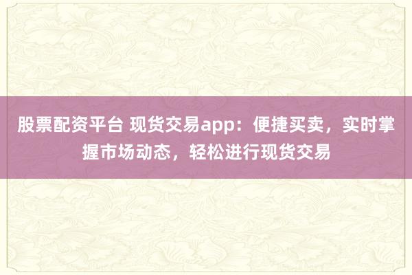 股票配资平台 现货交易app：便捷买卖，实时掌握市场动态，轻松进行现货交易