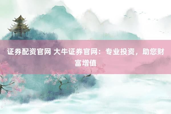 证券配资官网 大牛证券官网：专业投资，助您财富增值