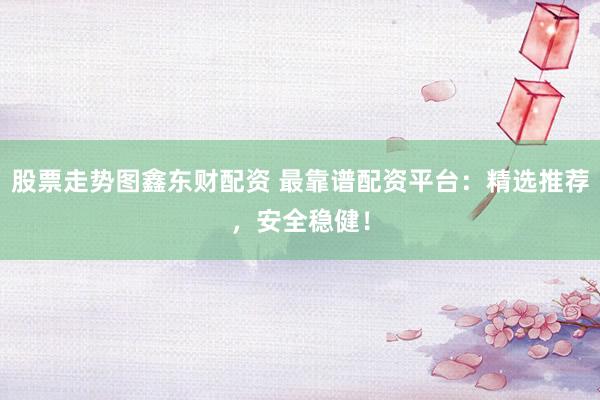 股票走势图鑫东财配资 最靠谱配资平台：精选推荐，安全稳健！