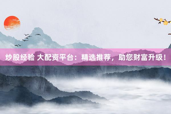 炒股经验 大配资平台：精选推荐，助您财富升级！