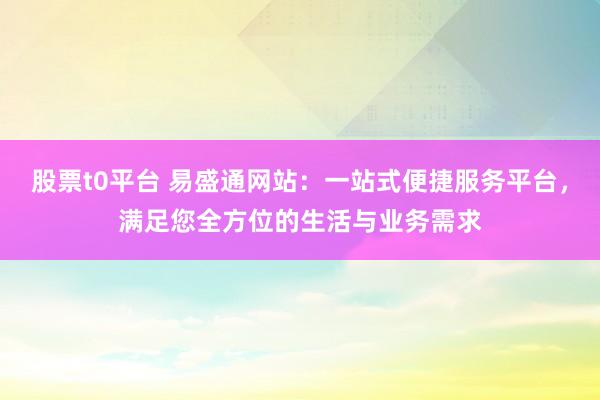 股票t0平台 易盛通网站：一站式便捷服务平台，满足您全方位的生活与业务需求