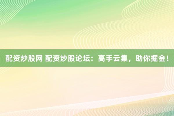 配资炒股网 配资炒股论坛：高手云集，助你掘金！