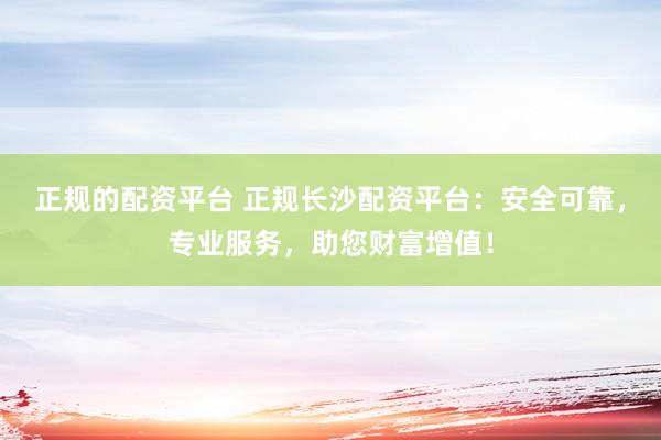 正规的配资平台 正规长沙配资平台：安全可靠，专业服务，助您财富增值！