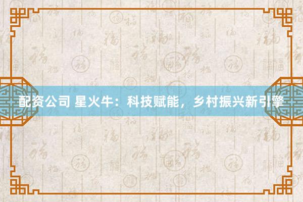 配资公司 星火牛：科技赋能，乡村振兴新引擎