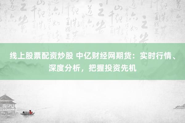 线上股票配资炒股 中亿财经网期货：实时行情、深度分析，把握投资先机