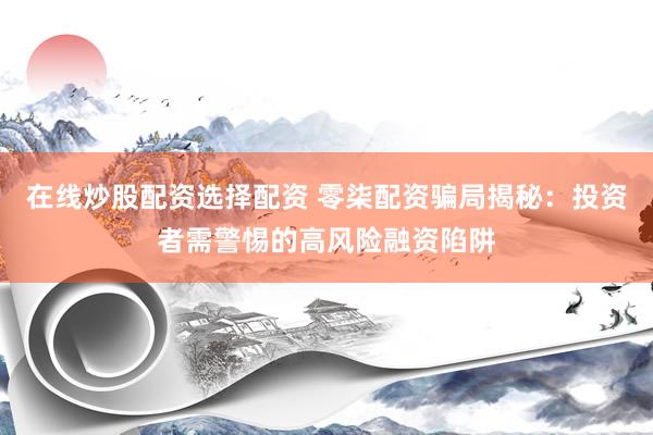 在线炒股配资选择配资 零柒配资骗局揭秘：投资者需警惕的高风险融资陷阱