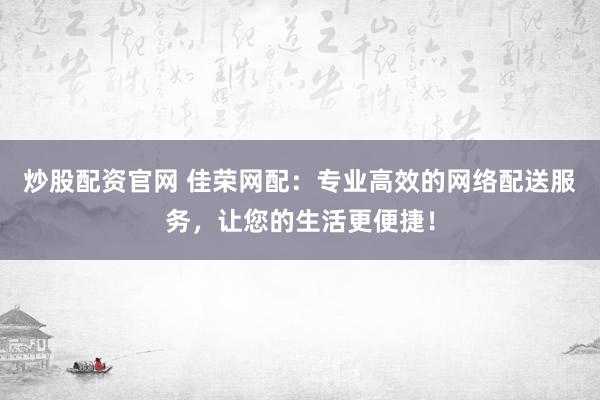 炒股配资官网 佳荣网配：专业高效的网络配送服务，让您的生活更便捷！