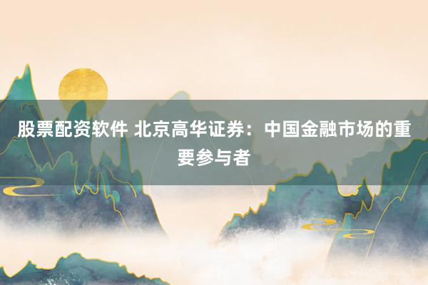股票配资软件 北京高华证券：中国金融市场的重要参与者