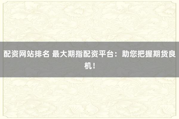 配资网站排名 最大期指配资平台：助您把握期货良机！