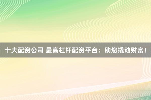 十大配资公司 最高杠杆配资平台：助您撬动财富！