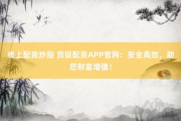线上配资炒股 顶级配资APP官网：安全高效，助您财富增值！