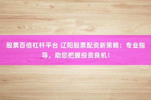 股票百倍杠杆平台 辽阳股票配资新策略：专业指导，助您把握投资良机！