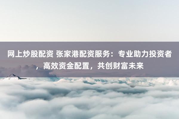 网上炒股配资 张家港配资服务：专业助力投资者，高效资金配置，共创财富未来