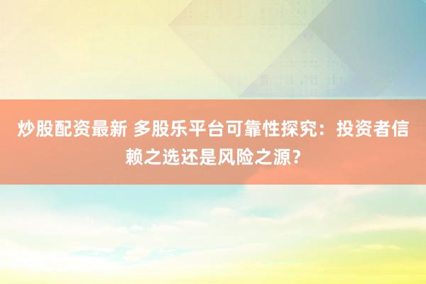 炒股配资最新 多股乐平台可靠性探究：投资者信赖之选还是风险之源？