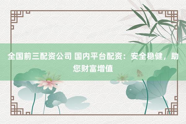 全国前三配资公司 国内平台配资：安全稳健，助您财富增值