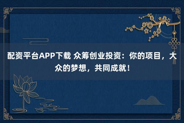 配资平台APP下载 众筹创业投资：你的项目，大众的梦想，共同成就！