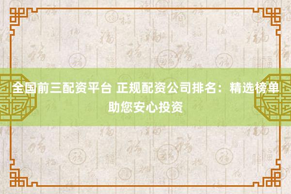 全国前三配资平台 正规配资公司排名：精选榜单助您安心投资