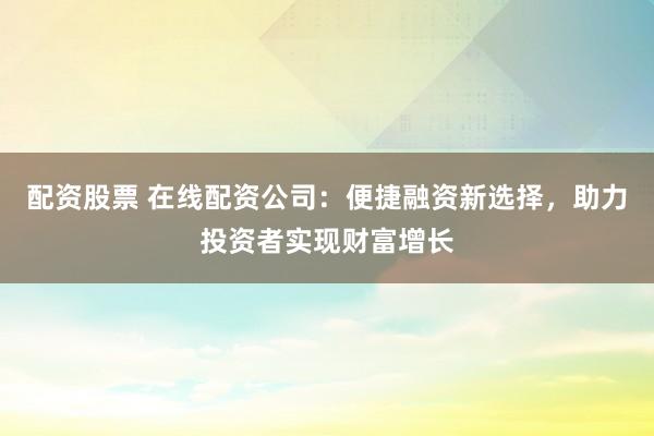 配资股票 在线配资公司：便捷融资新选择，助力投资者实现财富增长