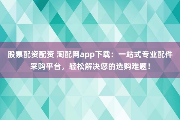股票配资配资 淘配网app下载：一站式专业配件采购平台，轻松解决您的选购难题！
