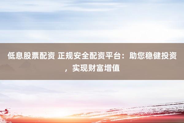 低息股票配资 正规安全配资平台：助您稳健投资，实现财富增值