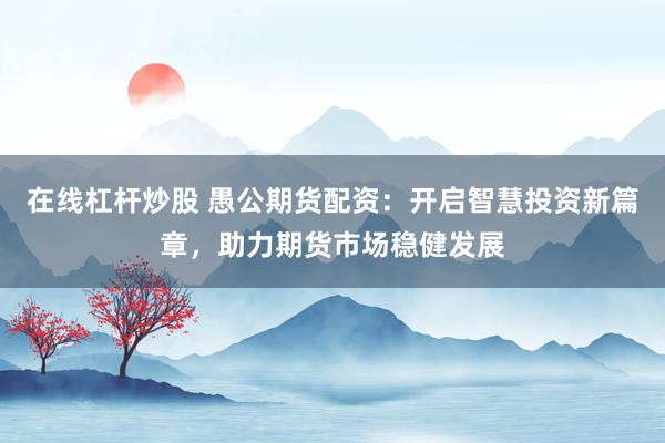 在线杠杆炒股 愚公期货配资：开启智慧投资新篇章，助力期货市场稳健发展