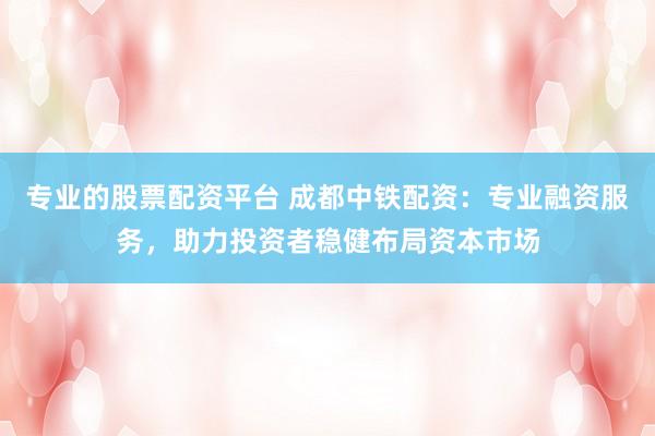 专业的股票配资平台 成都中铁配资：专业融资服务，助力投资者稳健布局资本市场