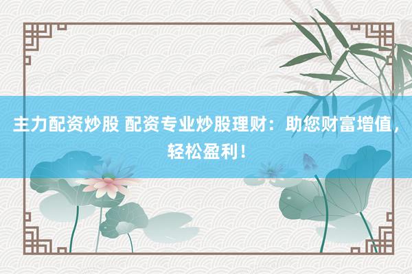 主力配资炒股 配资专业炒股理财：助您财富增值，轻松盈利！