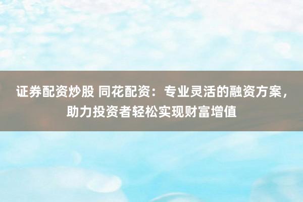 证券配资炒股 同花配资：专业灵活的融资方案，助力投资者轻松实现财富增值