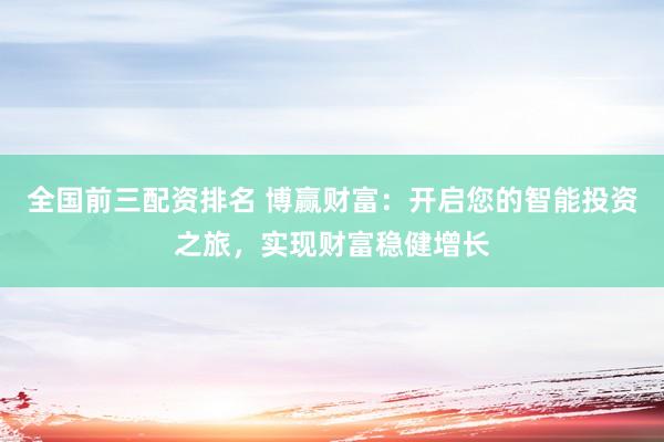 全国前三配资排名 博赢财富：开启您的智能投资之旅，实现财富稳健增长
