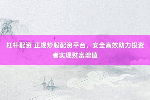 杠杆配资 正规炒股配资平台，安全高效助力投资者实现财富增值