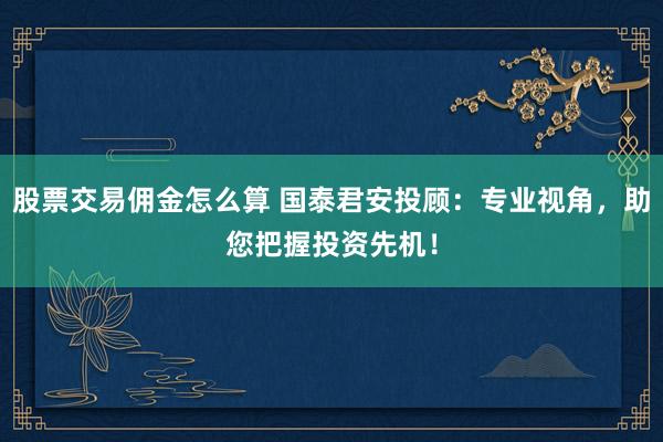 股票交易佣金怎么算 国泰君安投顾：专业视角，助您把握投资先机！