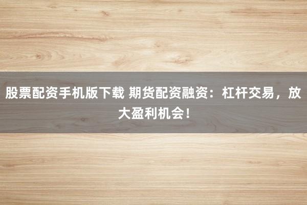股票配资手机版下载 期货配资融资：杠杆交易，放大盈利机会！