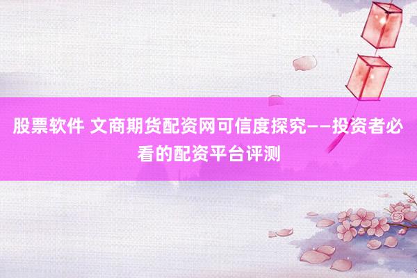 股票软件 文商期货配资网可信度探究——投资者必看的配资平台评测