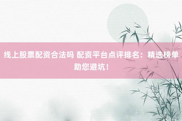 线上股票配资合法吗 配资平台点评排名：精选榜单助您避坑！