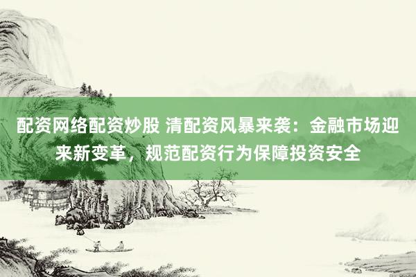 配资网络配资炒股 清配资风暴来袭：金融市场迎来新变革，规范配资行为保障投资安全