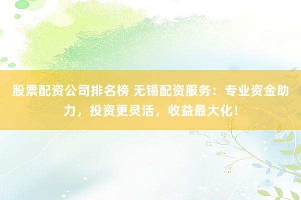 股票配资公司排名榜 无锡配资服务：专业资金助力，投资更灵活，收益最大化！