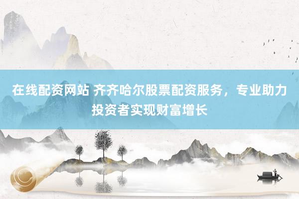 在线配资网站 齐齐哈尔股票配资服务，专业助力投资者实现财富增长