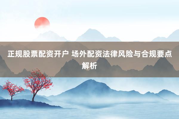 正规股票配资开户 场外配资法律风险与合规要点解析