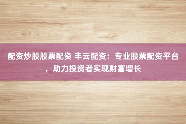 配资炒股股票配资 丰云配资：专业股票配资平台，助力投资者实现财富增长