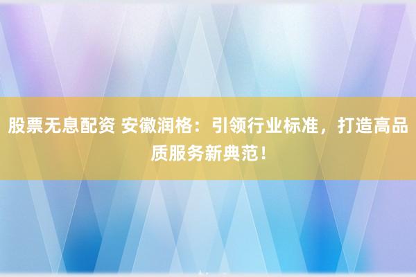股票无息配资 安徽润格：引领行业标准，打造高品质服务新典范！
