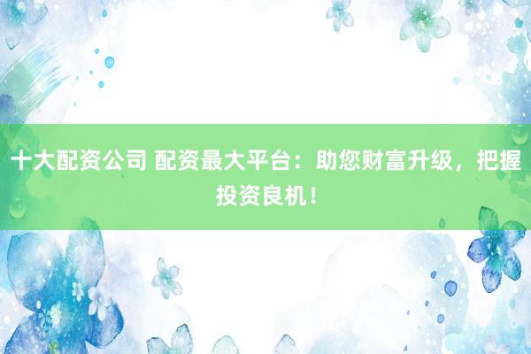 十大配资公司 配资最大平台：助您财富升级，把握投资良机！