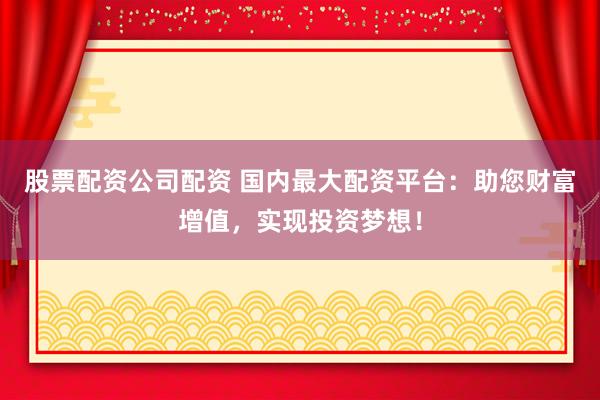股票配资公司配资 国内最大配资平台：助您财富增值，实现投资梦想！