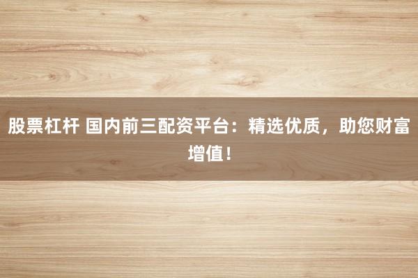 股票杠杆 国内前三配资平台：精选优质，助您财富增值！
