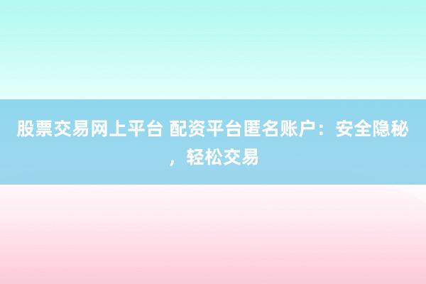 股票交易网上平台 配资平台匿名账户：安全隐秘，轻松交易
