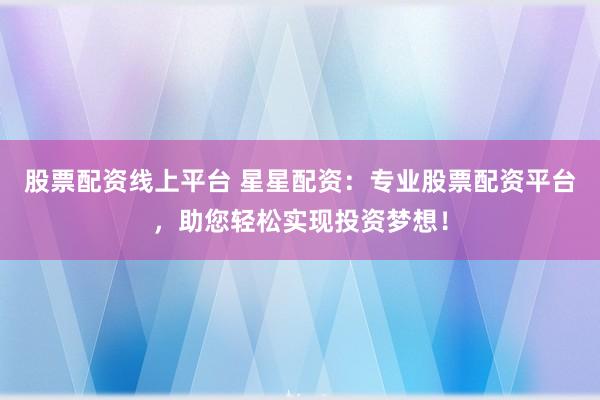股票配资线上平台 星星配资：专业股票配资平台，助您轻松实现投资梦想！